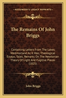 The Remains Of John Briggs: Containing Letters From The Lakes; Westmorland As It Was; Theological Essays; Tales; Remarks On The Newtonian Theory Of Light And Fugitive Pieces 1163914711 Book Cover