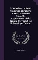 Pranceriana. A Select Collection of Fugitive Pieces, Published Since the Appointment of the Present Provost of the University of Dublin.. 0548666563 Book Cover