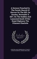 A Sermon Preached in the Parish Church of Harrow on the Hill, on Sunday, November 9, 1817, on the Sudden and Lamented Death of Her Royal Highness the Princess Charlotte 1347945083 Book Cover