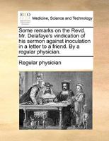 Some remarks on the Revd. Mr. Delafaye's vindication of his sermon against inoculation in a letter to a friend. By a regular physician. 1170088422 Book Cover