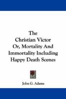 The Christian Victor; Or, Mortality and Immortality: Including Happy Death Scenes 0469728175 Book Cover