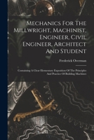 Mechanics For The Millwright, Machinist, Engineer, Civil Engineer, Architect And Student: Containing A Clear Elementary Exposition Of The Principles And Practice Of Building Machines 1017239177 Book Cover