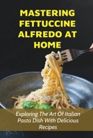 Mastering Fettuccine Alfredo At Home: Exploring The Art Of Italian Pasta Dish With Delicious Recipes: Guide For Mixing Different Ingredients To Make The Perfect Fettuccine Alfredo B098D1LGMD Book Cover