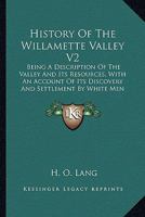 History Of The Willamette Valley V2: Being A Description Of The Valley And Its Resources, With An Account Of Its Discovery And Settlement By White Men 1164111779 Book Cover