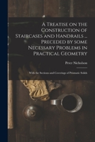A Treatise on the Construction of Staircases and Handrails ... Preceded by Some Necessary Problems in Practical Geometry; With the Sections and Coverings of Prismatic Solids 1013314530 Book Cover
