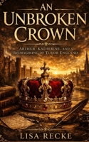 An Unbroken Crown: Arthur, Katherine, and a Reimagining of Tudor England B0GW5V5DNG Book Cover