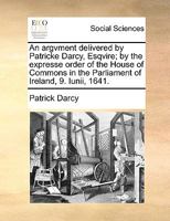 An argvment delivered by Patricke Darcy, Esqvire; by the expresse order of the House of Commons in the Parliament of Ireland, 9. Iunii, 1641. 1140920979 Book Cover