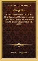 A True Interpretation of All the Chief Texts, and Mysterious Sayings and Visions Opened, of the Whole Book of the Revelation of St. John: Whereby Is Unfolded and Plainly Declared, Those Wonderful Deep 1436756758 Book Cover