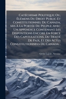 Cat�chisme Politique; Ou, �l�mens Du Droit Public Et Constitutionnel Du Canada, Mis � La Port�e Du Peuple; Avec Un Appendice Contenant Les Dispositions Encore En Force Des Capitulations, Du Trait� De  1246869225 Book Cover