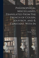 Philosophical Miscellanies, Translated From the French of Cousin, Jouffroy, and B. Constant. With In 1017111561 Book Cover