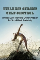Building Strong Self-Control: Complete Guide To Develop Greater Willpower & Work At Peak Productivity: How To Overcome Lack Of Willpower B097CGT1G7 Book Cover