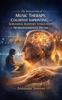 The Intersection of Music Therapy, Cognitive Imprinting, and Subliminal Auditory Stimulation in Neurodegenerative Decline B0GZJ33SXM Book Cover