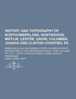 History and Topography of Northumberland, Huntingdon, Mifflin, Centre, Union, Columbia, Juniata and Clinton Counties, Pa: Embracing Local and General ... Towns, Villages, Etc., Etc. : With a C 1015741029 Book Cover