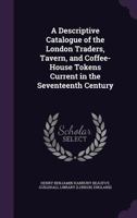 A Descriptive Catalogue Of The London Traders, Tavern, And Coffee-House Tokens, Current In The Seventeenth Century (1855) 1014379989 Book Cover