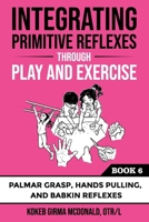 Integrating Primitive Reflexes Through Play and Exercise: An Interactive Guide to the Palmar Grasp, Hands Pulling, and Babkin Reflexes (Reflex Integration Through Play) 1734214384 Book Cover