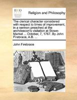 The Clerical Character Considered with Respect to Times of Improvement, in a Sermon Preached at the Archdeacon's Visitation at Stowe-Market ... October, 7, 1767. by John Firebrace, A.B. 1175681008 Book Cover