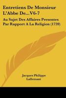 Entretiens De Monsieur L'Abbe De...V6-7: Au Sujet Des Affaires Presentes Par Rapport A La Religion (1739) 1104740915 Book Cover