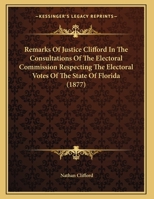Remarks Of Justice Clifford In The Consultations Of The Electoral Commission Respecting The Electoral Votes Of The State Of Florida 116482080X Book Cover