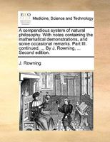 A compendious system of natural philosophy. With notes containing the mathematical demonstrations, and some occasional remarks. Part III. continued. ... By J. Rowning, ... Second edition. 1140999419 Book Cover
