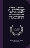 A General Catalogue of the Principal Fixed Stars From Observations Made at the Honorable the East India Company's Observatory at Madras in the Years 1830-1843 1359901280 Book Cover