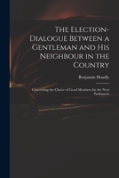 The Election-Dialogue Between a Gentleman and His Neighbour in the Country: Concerning the Choice of Good Members for the Next Parliament 1015075991 Book Cover