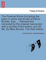 The Poetical Works [including the plays in verse and prose] of Henry Brooke, Esq. ... Revised and corrected by the original manuscript; with a ... his life. By Miss Brooke. The third edition. 1241098018 Book Cover