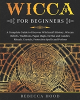 Wicca for Beginners: A Complete Guide to Discover Witchcraft History, Wiccan Beliefs, Traditions, Pagan Magic, Herbal and Candles Rituals, Crystals, Protection Spells and Potions B088N3WB87 Book Cover