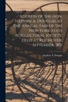 Address of the Hon. Stephen A. Douglas, at the Annual Fair of the New-York State Agricultural Society, Held at Rochester, September, 1851 1015359922 Book Cover