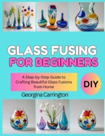 GLASS FUSING FOR BEGINNERS: A Step-by-Step Guide to Crafting Beautiful Glass Fusions from Home B0FSDSGJSF Book Cover