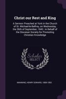 Christ our Rest and King: A Sermon Preached at York in the Church of St. Michael-le-Belfrey, on Wednesday, the 26th of September, 1843; in Behalf of the Diocesan Society for Promoting Christian Knowle 1497441927 Book Cover