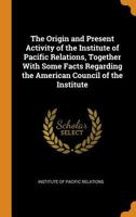 The Origin and Present Activity of the Institute of Pacific Relations, Together With Some Facts Regarding the American Council of the Institute B0BM4X62DK Book Cover