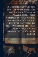 A Commentary On the Epistles and Gospels in the Book of Common Prayer, Extr. from Writings of the Fathers of the Holy Catholic Church, Anterior to the ... by a Lay Member of the Church [E. F. S.]. 114401106X Book Cover