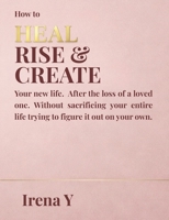 How to Heal Rise & Create.: Your New Life, After the Loss of a Loved One Without Sacrificing Your Whole Life Trying To Figure It Out On Your Own. B0GSSCC9MP Book Cover