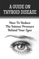 A Guide On Thyroid Disease: How To Reduce The Intense Pressure Behind Your Eyes B09KN4JQPS Book Cover