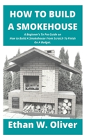 HOW TO BUILD A SMOKEHOUSE: A Beginner’s To Pro Guide on How to Build A Smokehouse From Scratch To Finish On A Budget. B08924D3TD Book Cover