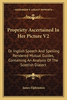 Propriety Ascertained In Her Picture V2: Or Inglish Speech And Spelling Rendered Mutual Guides, Containing An Analysis Of The Scottish Dialect 0548312885 Book Cover