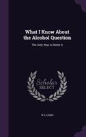What I Know about the Alcohol Question: The Only Way to Settle It 1359291431 Book Cover