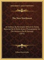 The New Northwest: An Address By Honorable William D. Kelley, Reported By D. Wolfe Brown, Phonographer On The Northern Pacific Railway 1371704171 Book Cover