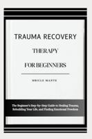 TRAUMA RECOVERY THERAPY FOR BEGINNERS: The Beginner’s Step-by-Step Guide to Healing Trauma, Rebuilding Your Life, and Finding Emotional Freedom B0G4MMGG32 Book Cover