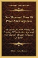 One Thousand Years Of Peace And Happiness: The Down Of A New World; The Coming Of The Golden Age; And The Triumph Of God's Kingdom On Earth 1162930357 Book Cover