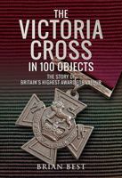 The Victoria Cross in 100 Objects: The Story of the Britain's Highest Award for Valour 1526730766 Book Cover