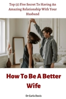 How To Be A Better Wife: Top (5) Five Secret To Having An Amazing Relationship With Your Husband B0B92BD96G Book Cover