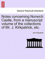 Notes concerning Norwich Castle, from a manuscript volume of the collections of Mr. J. Kirkpatrick, etc. 1241604118 Book Cover