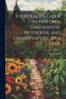Every Lady's Guide to Her Own Greenhouse, Hothouse, and Conservatory, by a Lady 1021305375 Book Cover