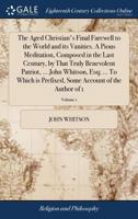 The Aged Christian's Final Farewell to the World and its Vanities. A Pious Meditation, Composed in the Last Century, by That Truly Benevolent Patriot, ... Some Account of the Author of 1; Volume 1 1171048033 Book Cover