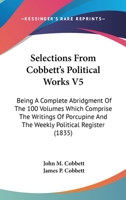Selections From Cobbett's Political Works V5: Being A Complete Abridgment Of The 100 Volumes Which Comprise The Writings Of Porcupine And The Weekly Political Register 0548808341 Book Cover