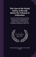 The Case of the United States, to Be Laid Before the Tribunal of Arbitration: To Be Convened at Geneva Under the Provisions of the Treaty Between the ... Britain, Concluded at Washington, May 8, 1871 101797280X Book Cover