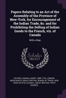 Papers Relating to an Act of the Assembly of the Province of New-York, for Encouragement of the Indian Trade, &c. and for Prohibiting the Selling of ... to the French, viz. of Canada: With a Map 1378127633 Book Cover
