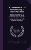 In the Matter of the Public Building at Worcester, Mass: Argument and Evidence for the Petitioners, Before the Senate Committee on Public Buildings and Grounds, on the Petition to Congress Asking That 1273345835 Book Cover