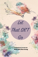 Let That Sh*T Go A gratitude Journal For When Sh*t Goes Wrong: Funny Notebook for people suffering from anxiety and looking for a way to relieve stress and fight anxiety, Suitable for Men and Women, T 1679883216 Book Cover